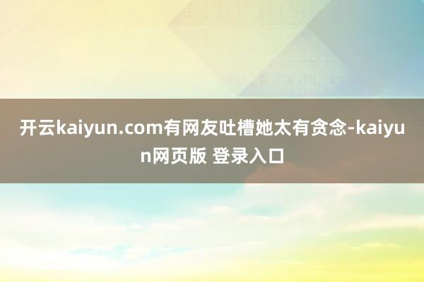 开云kaiyun.com有网友吐槽她太有贪念-kaiyun网页版 登录入口