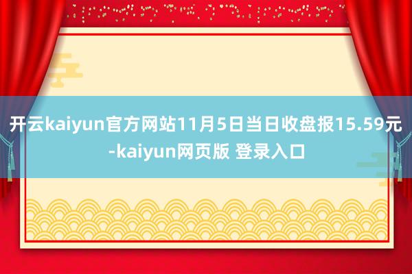 开云kaiyun官方网站11月5日当日收盘报15.59元-kaiyun网页版 登录入口