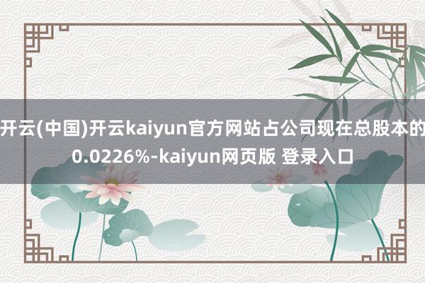 开云(中国)开云kaiyun官方网站占公司现在总股本的0.0226%-kaiyun网页版 登录入口