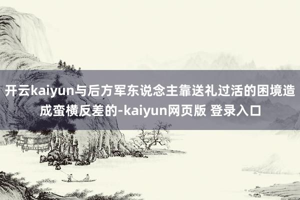 开云kaiyun与后方军东说念主靠送礼过活的困境造成蛮横反差的-kaiyun网页版 登录入口