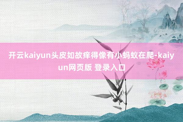 开云kaiyun头皮如故痒得像有小蚂蚁在爬-kaiyun网页版 登录入口