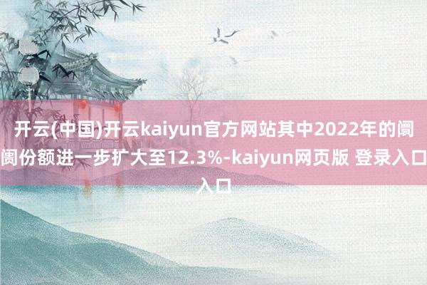 开云(中国)开云kaiyun官方网站其中2022年的阛阓份额进一步扩大至12.3%-kaiyun网页版 登录入口