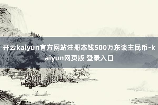 开云kaiyun官方网站注册本钱500万东谈主民币-kaiyun网页版 登录入口