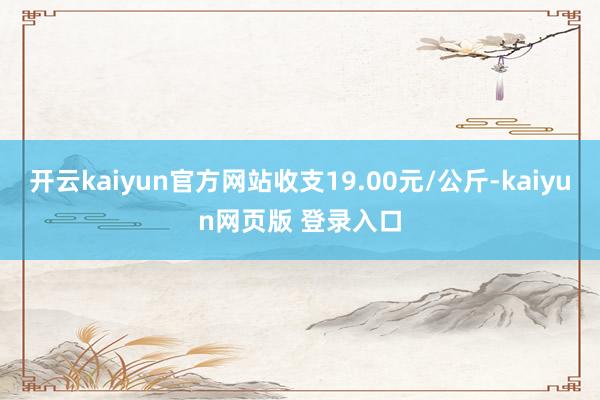 开云kaiyun官方网站收支19.00元/公斤-kaiyun网页版 登录入口
