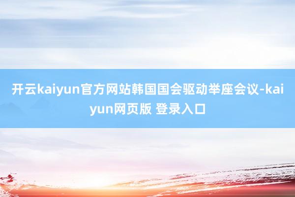 开云kaiyun官方网站韩国国会驱动举座会议-kaiyun网页版 登录入口