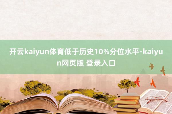 开云kaiyun体育低于历史10%分位水平-kaiyun网页版 登录入口