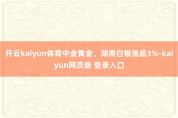 开云kaiyun体育中金黄金、湖南白银涨超3%-kaiyun网页版 登录入口