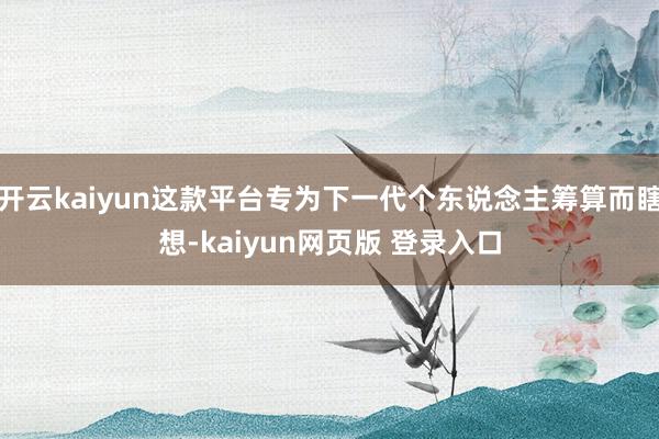 开云kaiyun这款平台专为下一代个东说念主筹算而瞎想-kaiyun网页版 登录入口