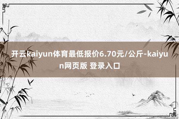 开云kaiyun体育最低报价6.70元/公斤-kaiyun网页版 登录入口