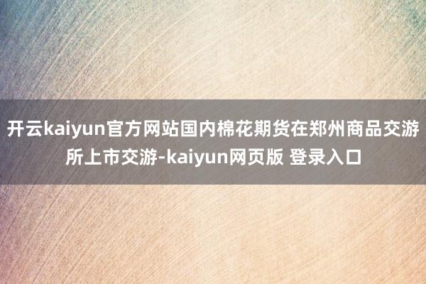 开云kaiyun官方网站国内棉花期货在郑州商品交游所上市交游-kaiyun网页版 登录入口