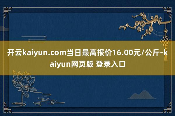 开云kaiyun.com当日最高报价16.00元/公斤-kaiyun网页版 登录入口