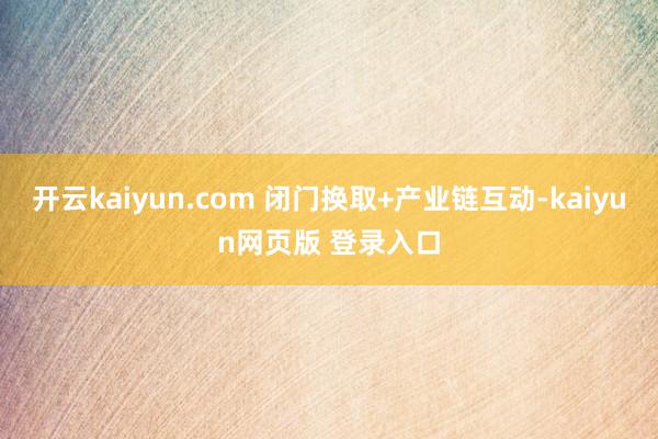 开云kaiyun.com 闭门换取+产业链互动-kaiyun网页版 登录入口