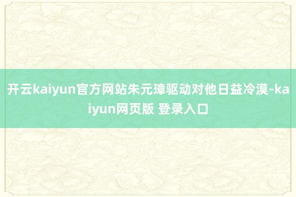 开云kaiyun官方网站朱元璋驱动对他日益冷漠-kaiyun网页版 登录入口