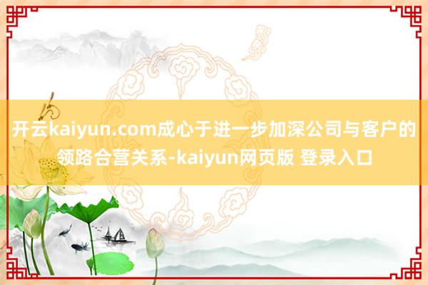 开云kaiyun.com成心于进一步加深公司与客户的领路合营关系-kaiyun网页版 登录入口