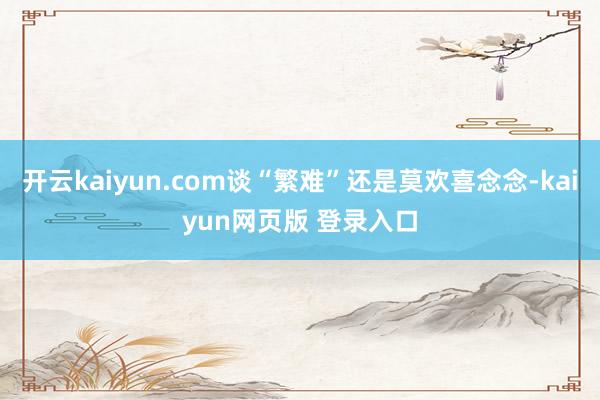 开云kaiyun.com谈“繁难”还是莫欢喜念念-kaiyun网页版 登录入口