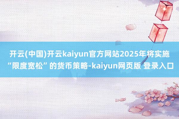 开云(中国)开云kaiyun官方网站2025年将实施“限度宽松”的货币策略-kaiyun网页版 登录入口