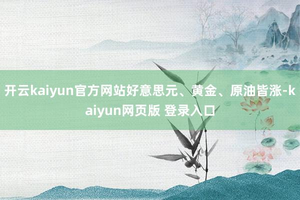 开云kaiyun官方网站好意思元、黄金、原油皆涨-kaiyun网页版 登录入口