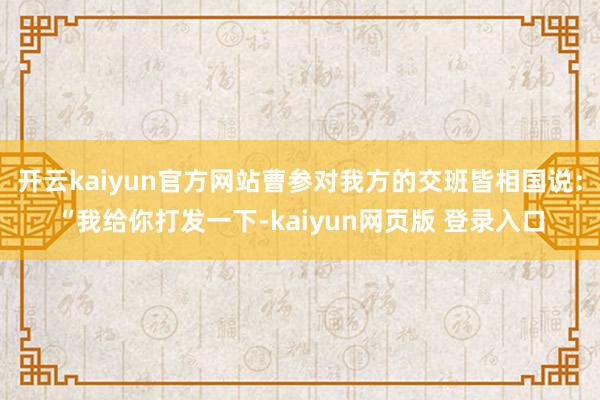 开云kaiyun官方网站曹参对我方的交班皆相国说：“我给你打发一下-kaiyun网页版 登录入口