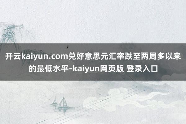 开云kaiyun.com兑好意思元汇率跌至两周多以来的最低水平-kaiyun网页版 登录入口