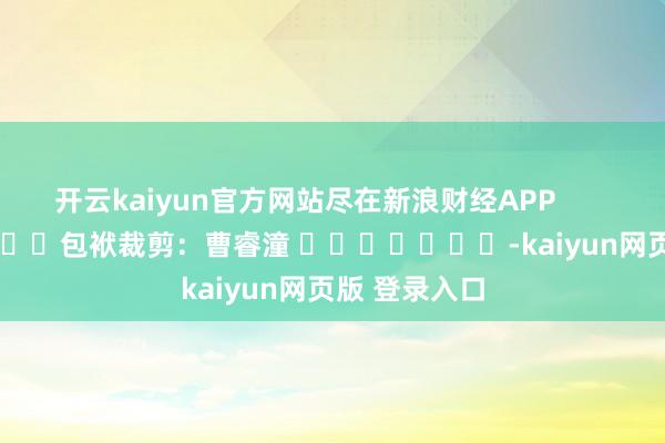 开云kaiyun官方网站尽在新浪财经APP            						包袱裁剪：曹睿潼 							-kaiyun网页版 登录入口
