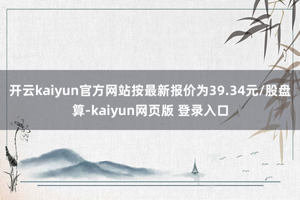 开云kaiyun官方网站按最新报价为39.34元/股盘算-kaiyun网页版 登录入口
