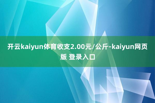 开云kaiyun体育收支2.00元/公斤-kaiyun网页版 登录入口