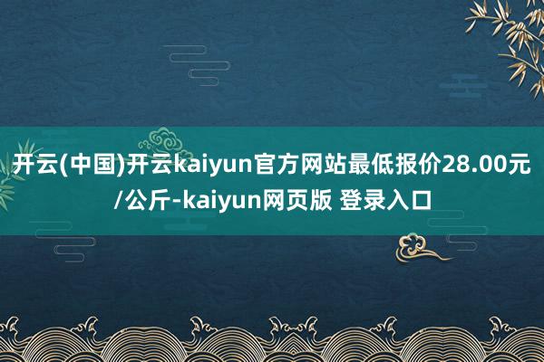 开云(中国)开云kaiyun官方网站最低报价28.00元/公斤-kaiyun网页版 登录入口