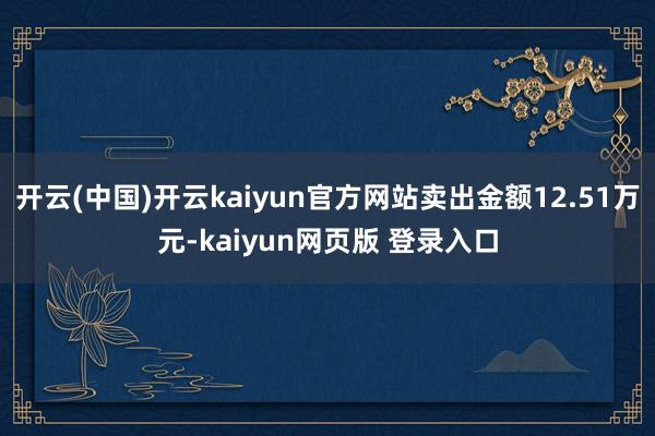 开云(中国)开云kaiyun官方网站卖出金额12.51万元-kaiyun网页版 登录入口
