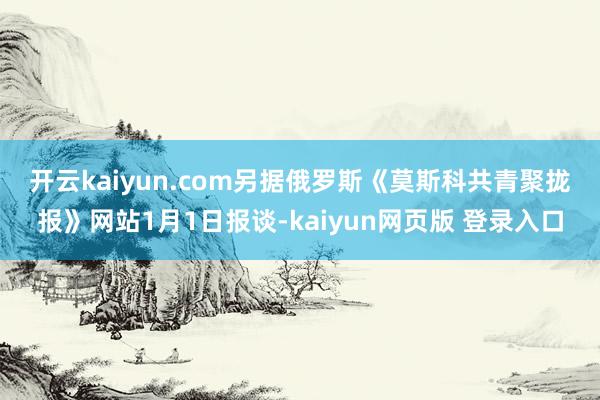 开云kaiyun.com 另据俄罗斯《莫斯科共青聚拢报》网站1月1日报谈-kaiyun网页版 登录入口