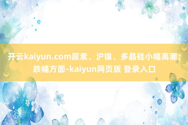 开云kaiyun.com尿素、沪镍、多晶硅小幅高潮；跌幅方面-kaiyun网页版 登录入口