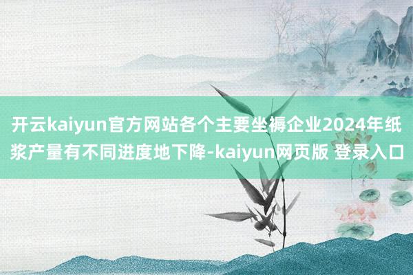 开云kaiyun官方网站各个主要坐褥企业2024年纸浆产量有不同进度地下降-kaiyun网页版 登录入口