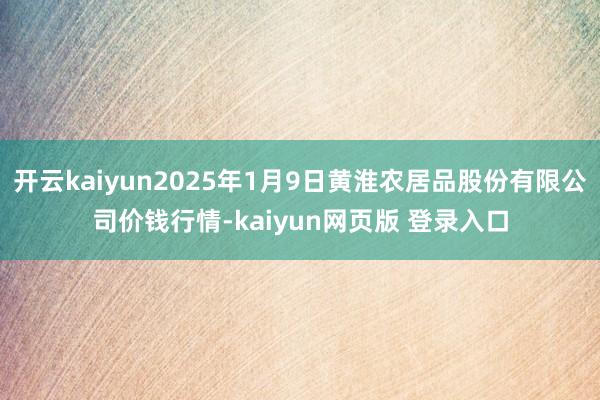 开云kaiyun2025年1月9日黄淮农居品股份有限公司价钱行情-kaiyun网页版 登录入口