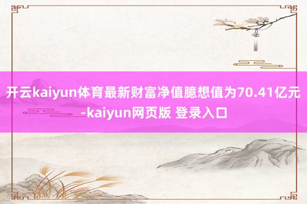 开云kaiyun体育最新财富净值臆想值为70.41亿元-kaiyun网页版 登录入口