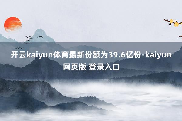 开云kaiyun体育最新份额为39.6亿份-kaiyun网页版 登录入口