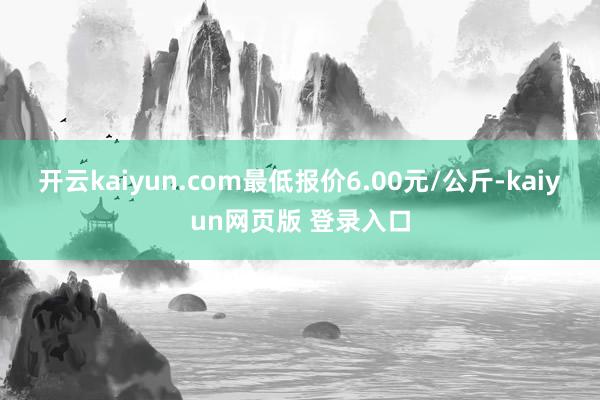 开云kaiyun.com最低报价6.00元/公斤-kaiyun网页版 登录入口