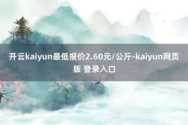 开云kaiyun最低报价2.60元/公斤-kaiyun网页版 登录入口