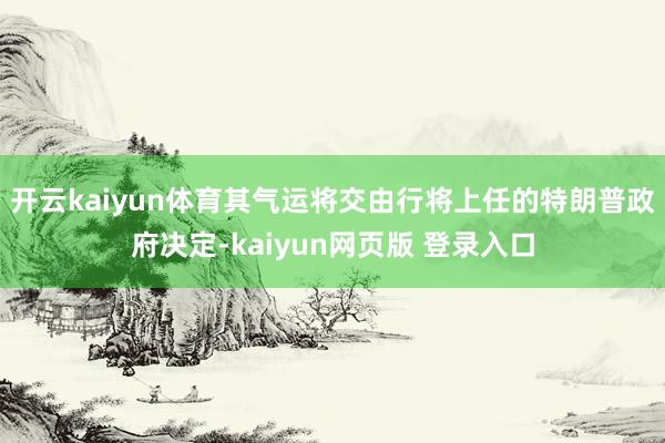 开云kaiyun体育其气运将交由行将上任的特朗普政府决定-kaiyun网页版 登录入口