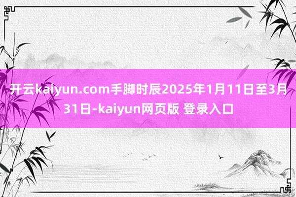 开云kaiyun.com手脚时辰2025年1月11日至3月31日-kaiyun网页版 登录入口