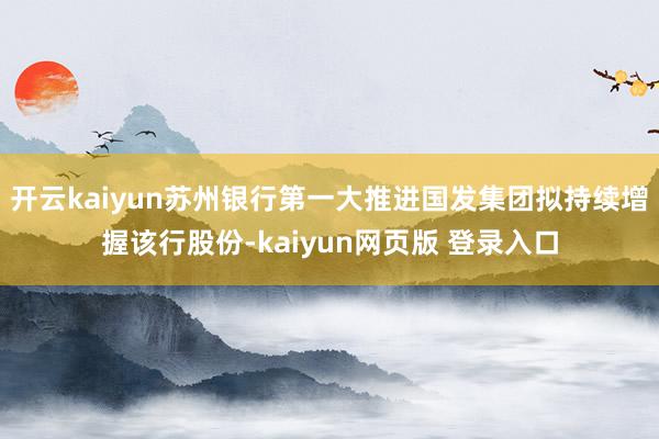 开云kaiyun苏州银行第一大推进国发集团拟持续增握该行股份-kaiyun网页版 登录入口