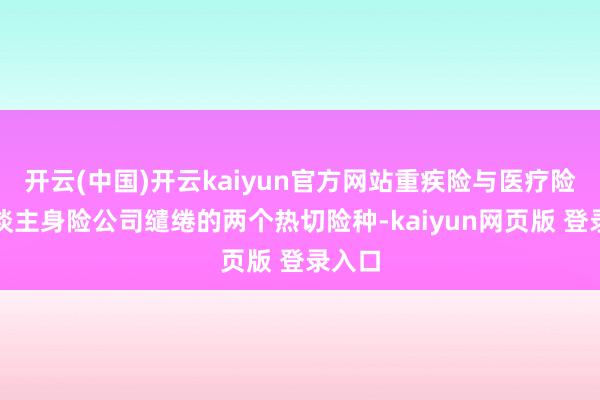 开云(中国)开云kaiyun官方网站重疾险与医疗险是东谈主身险公司缱绻的两个热切险种-kaiyun网页版 登录入口
