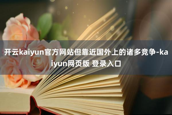 开云kaiyun官方网站但靠近国外上的诸多竞争-kaiyun网页版 登录入口