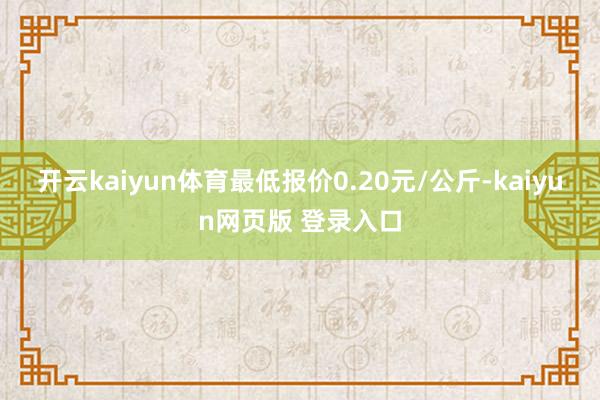 开云kaiyun体育最低报价0.20元/公斤-kaiyun网页版 登录入口