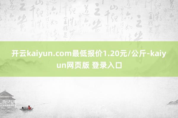 开云kaiyun.com最低报价1.20元/公斤-kaiyun网页版 登录入口
