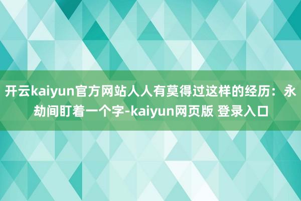 开云kaiyun官方网站人人有莫得过这样的经历:永劫间盯着一个字-kaiyun网页版 登录入口
