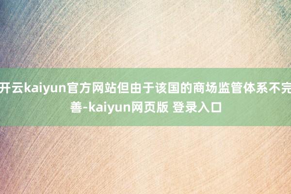 开云kaiyun官方网站但由于该国的商场监管体系不完善-kaiyun网页版 登录入口