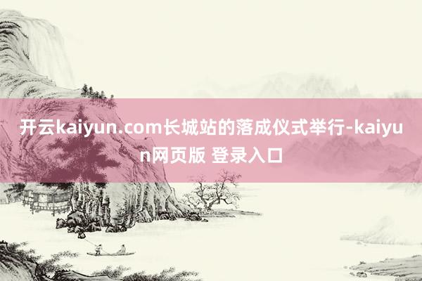 开云kaiyun.com长城站的落成仪式举行-kaiyun网页版 登录入口