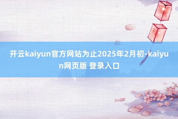 开云kaiyun官方网站为止2025年2月初-kaiyun网页版 登录入口