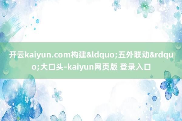 开云kaiyun.com构建&ldquo;五外联动&rdquo;大口头-kaiyun网页版 登录入口