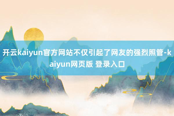 开云kaiyun官方网站不仅引起了网友的强烈照管-kaiyun网页版 登录入口