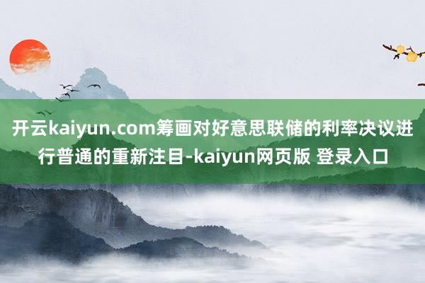 开云kaiyun.com筹画对好意思联储的利率决议进行普通的重新注目-kaiyun网页版 登录入口